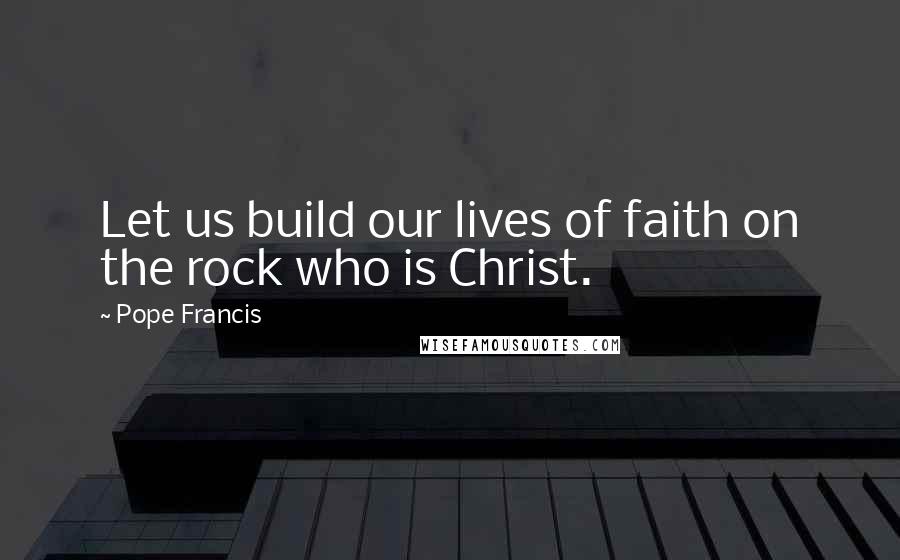 Pope Francis Quotes: Let us build our lives of faith on the rock who is Christ.