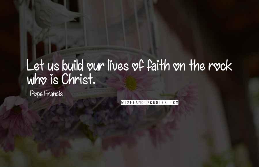 Pope Francis Quotes: Let us build our lives of faith on the rock who is Christ.