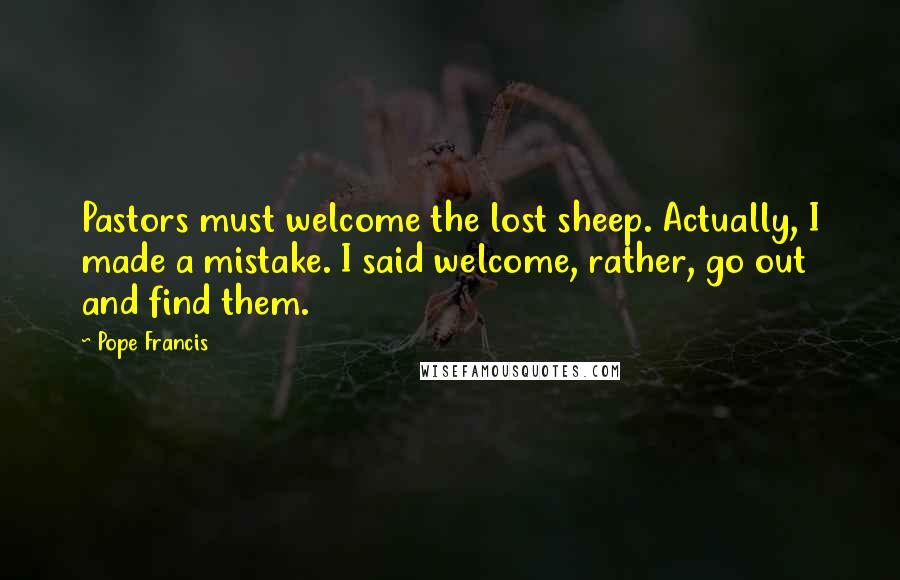 Pope Francis Quotes: Pastors must welcome the lost sheep. Actually, I made a mistake. I said welcome, rather, go out and find them.