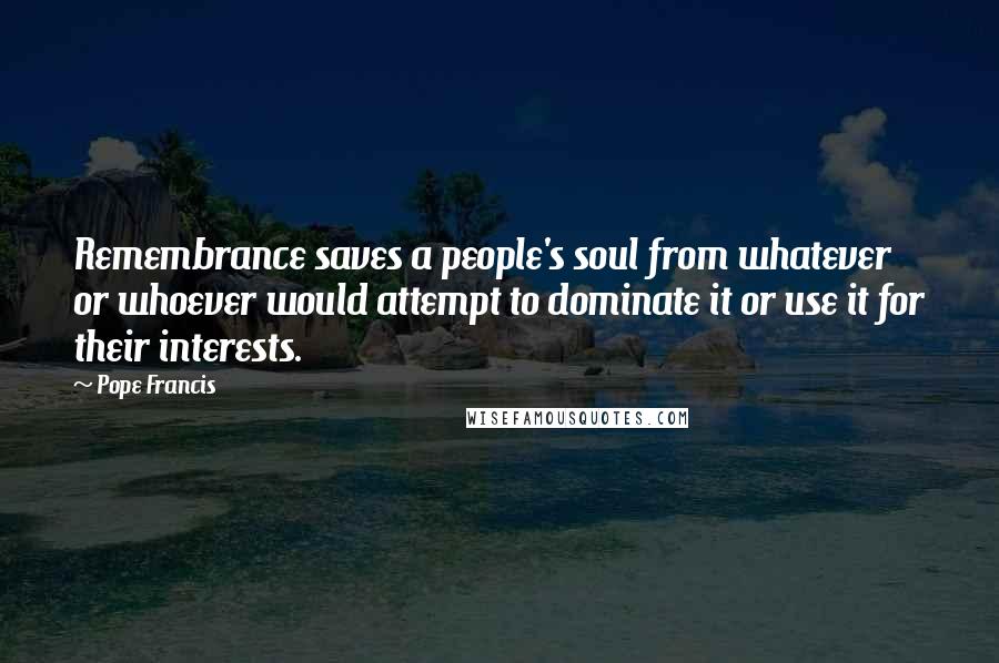 Pope Francis Quotes: Remembrance saves a people's soul from whatever or whoever would attempt to dominate it or use it for their interests.