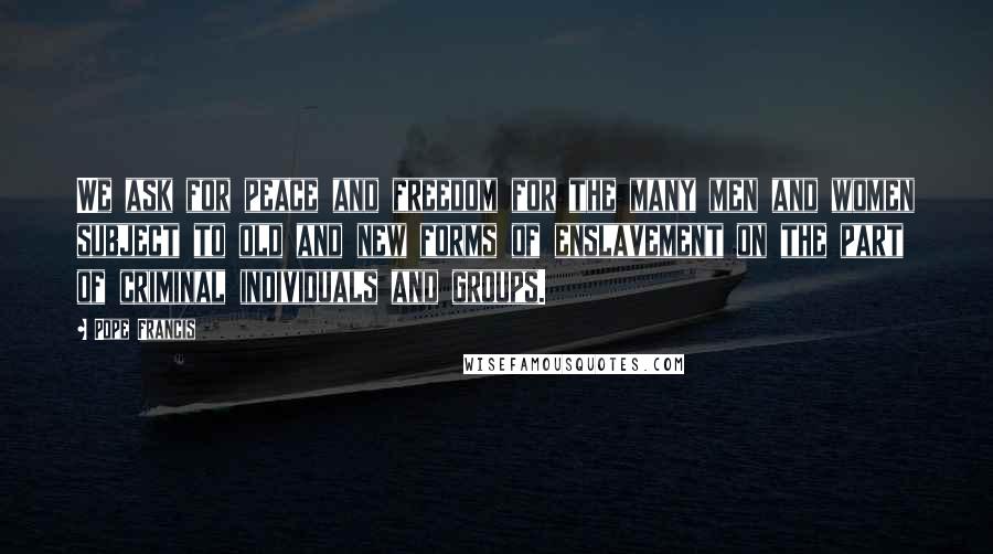 Pope Francis Quotes: We ask for peace and freedom for the many men and women subject to old and new forms of enslavement on the part of criminal individuals and groups.