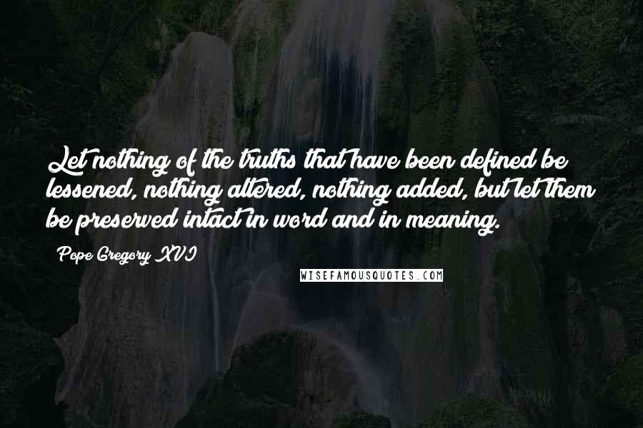 Pope Gregory XVI Quotes: Let nothing of the truths that have been defined be lessened, nothing altered, nothing added, but let them be preserved intact in word and in meaning.