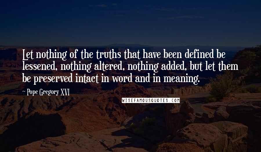 Pope Gregory XVI Quotes: Let nothing of the truths that have been defined be lessened, nothing altered, nothing added, but let them be preserved intact in word and in meaning.