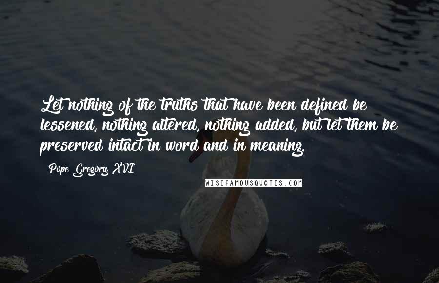 Pope Gregory XVI Quotes: Let nothing of the truths that have been defined be lessened, nothing altered, nothing added, but let them be preserved intact in word and in meaning.