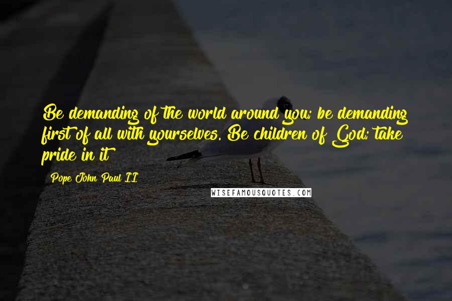 Pope John Paul II Quotes: Be demanding of the world around you; be demanding first of all with yourselves. Be children of God; take pride in it!