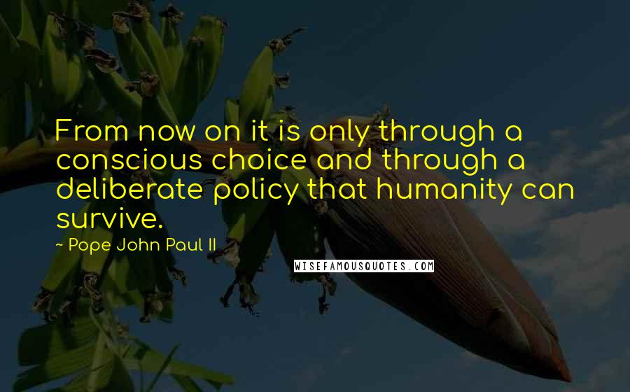 Pope John Paul II Quotes: From now on it is only through a conscious choice and through a deliberate policy that humanity can survive.