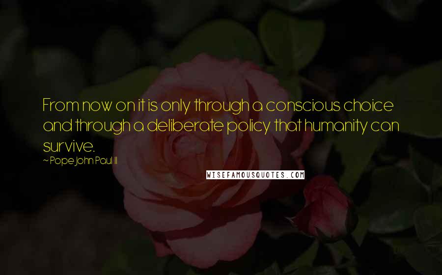 Pope John Paul II Quotes: From now on it is only through a conscious choice and through a deliberate policy that humanity can survive.