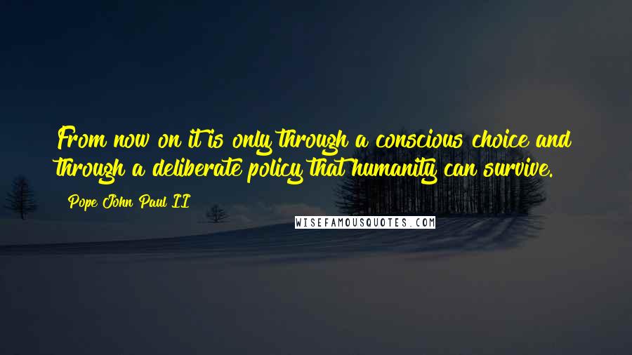 Pope John Paul II Quotes: From now on it is only through a conscious choice and through a deliberate policy that humanity can survive.