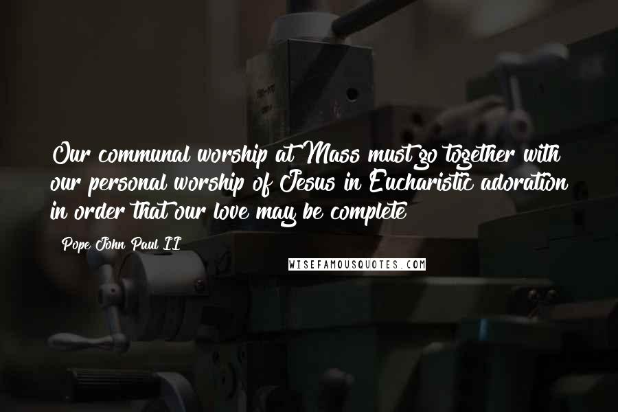 Pope John Paul II Quotes: Our communal worship at Mass must go together with our personal worship of Jesus in Eucharistic adoration in order that our love may be complete