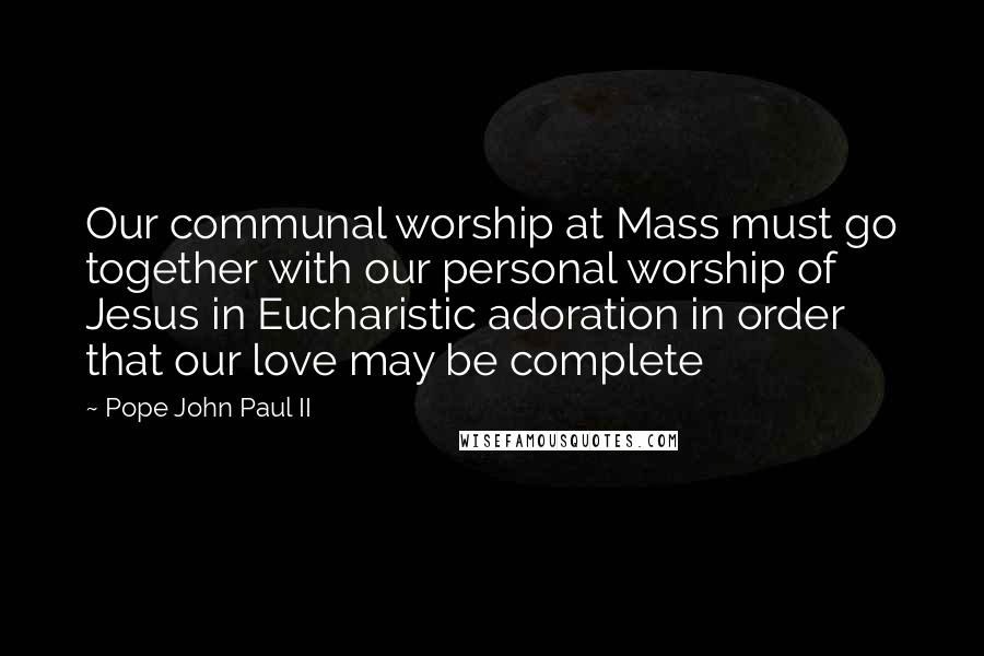 Pope John Paul II Quotes: Our communal worship at Mass must go together with our personal worship of Jesus in Eucharistic adoration in order that our love may be complete