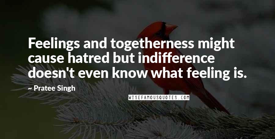 Pratee Singh Quotes: Feelings and togetherness might cause hatred but indifference doesn't even know what feeling is.