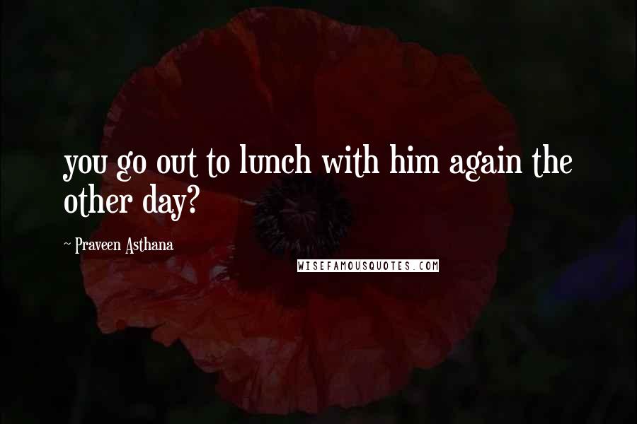 Praveen Asthana Quotes: you go out to lunch with him again the other day?