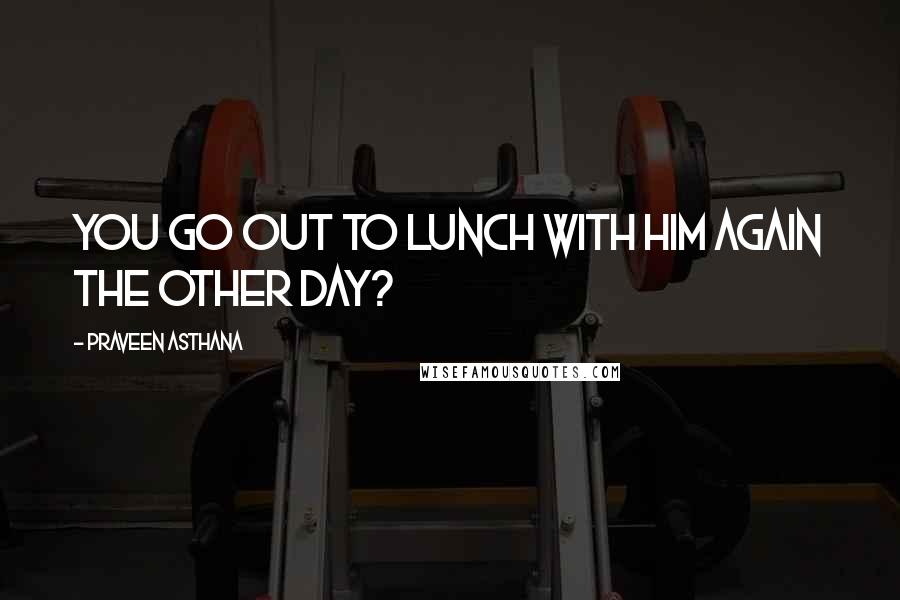 Praveen Asthana Quotes: you go out to lunch with him again the other day?