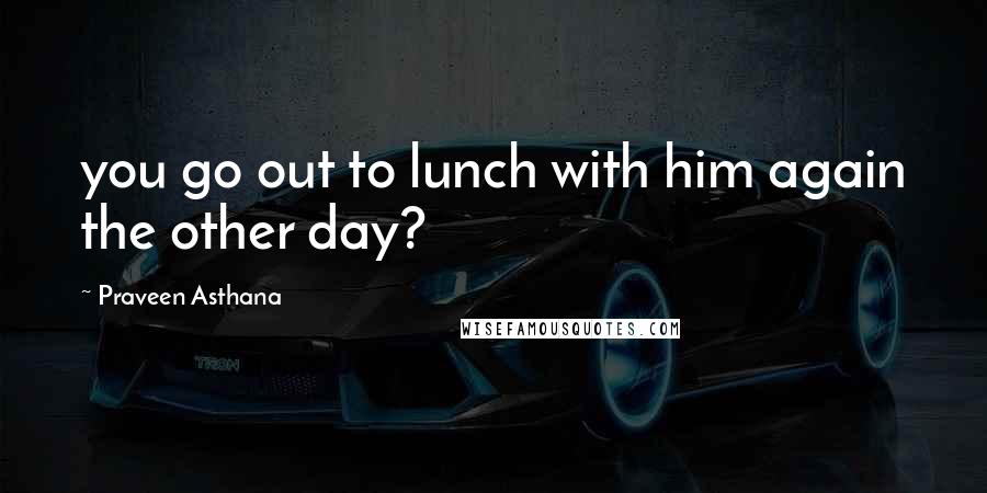 Praveen Asthana Quotes: you go out to lunch with him again the other day?