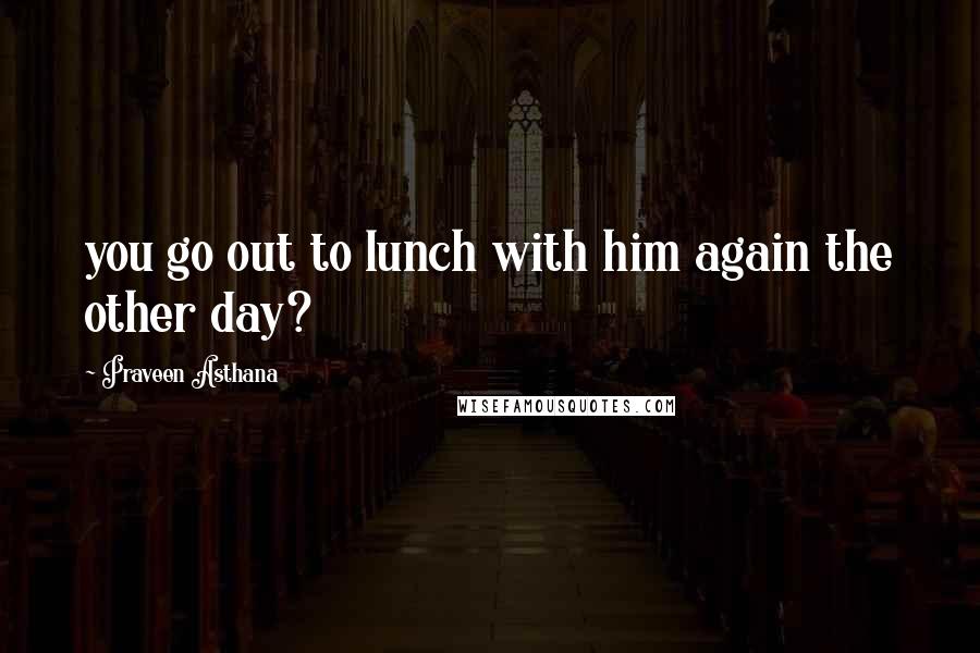 Praveen Asthana Quotes: you go out to lunch with him again the other day?