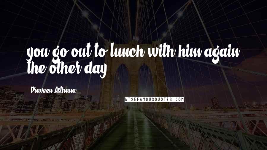 Praveen Asthana Quotes: you go out to lunch with him again the other day?