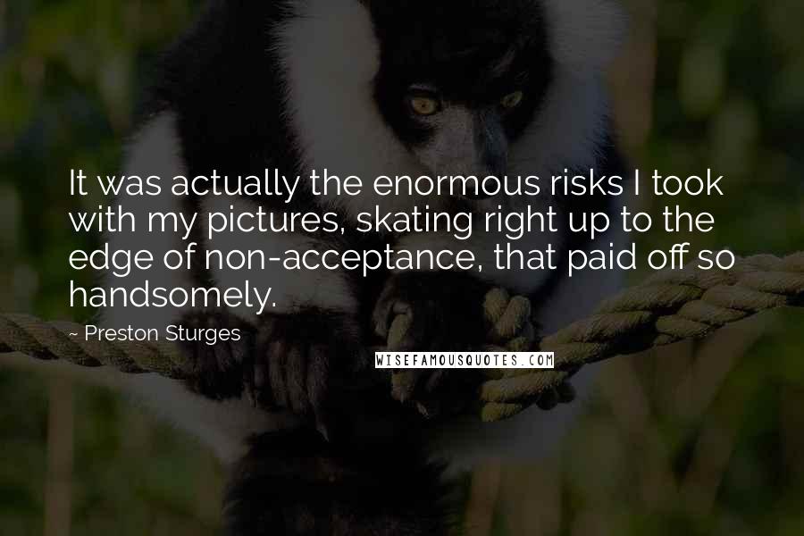 Preston Sturges Quotes: It was actually the enormous risks I took with my pictures, skating right up to the edge of non-acceptance, that paid off so handsomely.