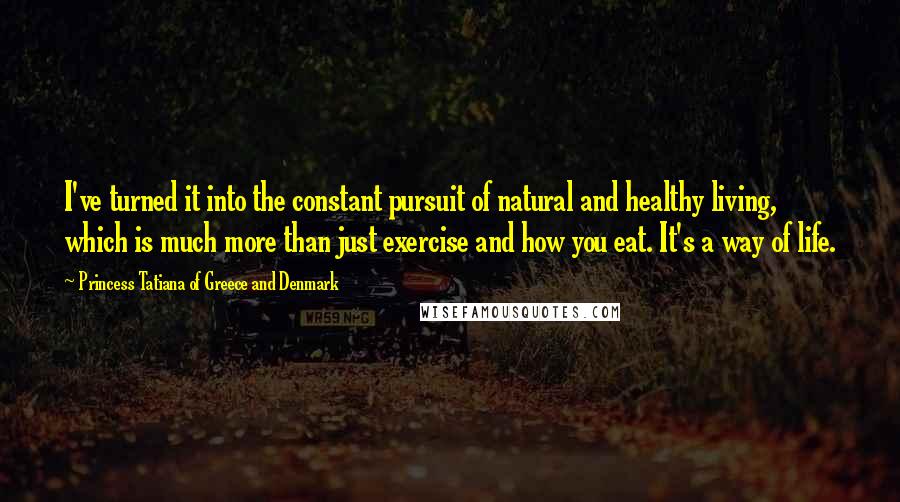 Princess Tatiana Of Greece And Denmark Quotes: I've turned it into the constant pursuit of natural and healthy living, which is much more than just exercise and how you eat. It's a way of life.