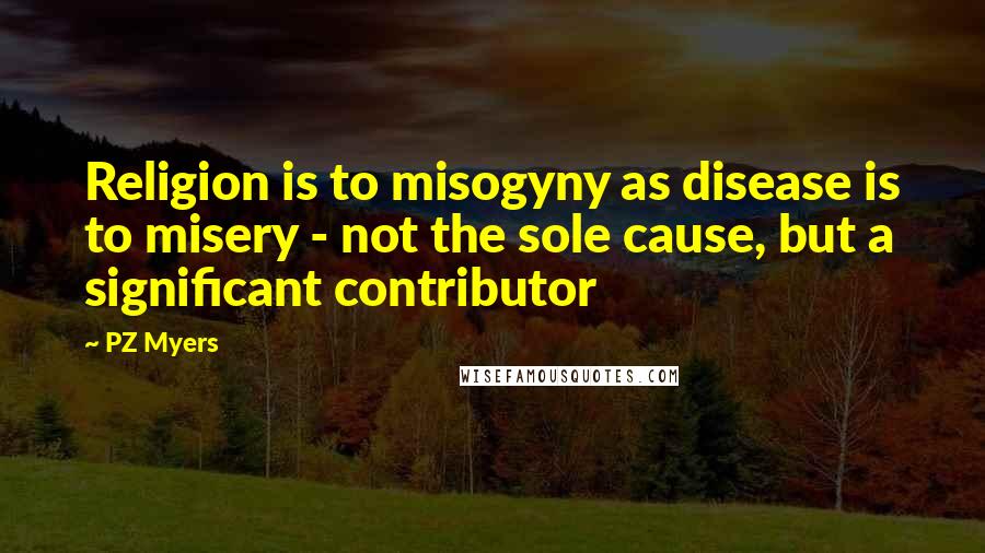 PZ Myers Quotes: Religion is to misogyny as disease is to misery - not the sole cause, but a significant contributor