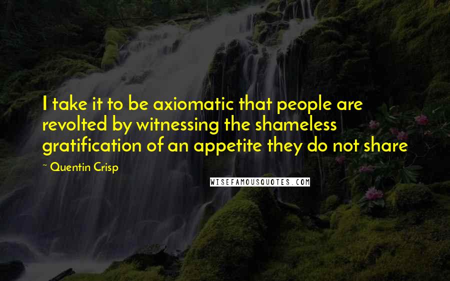 Quentin Crisp Quotes: I take it to be axiomatic that people are revolted by witnessing the shameless gratification of an appetite they do not share