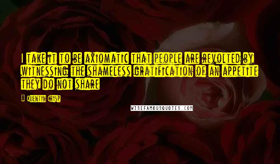 Quentin Crisp Quotes: I take it to be axiomatic that people are revolted by witnessing the shameless gratification of an appetite they do not share