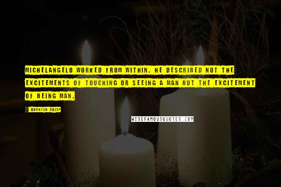 Quentin Crisp Quotes: Michelangelo worked from within. He described not the excitements of touching or seeing a man but the excitement of being Man.