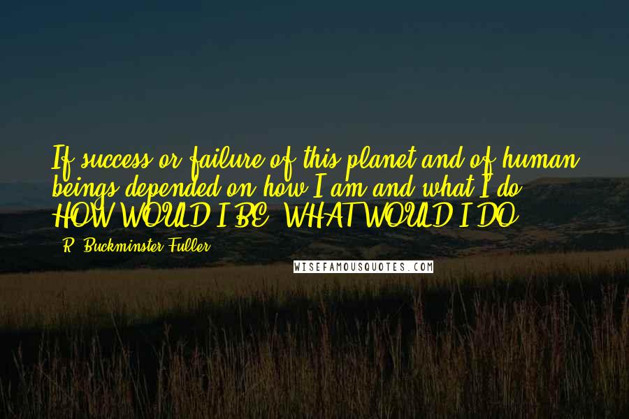 R. Buckminster Fuller Quotes: If success or failure of this planet and of human beings depended on how I am and what I do ... HOW WOULD I BE? WHAT WOULD I DO?