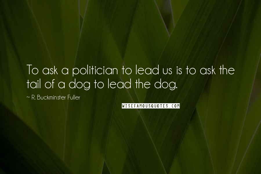 R. Buckminster Fuller Quotes: To ask a politician to lead us is to ask the tail of a dog to lead the dog.