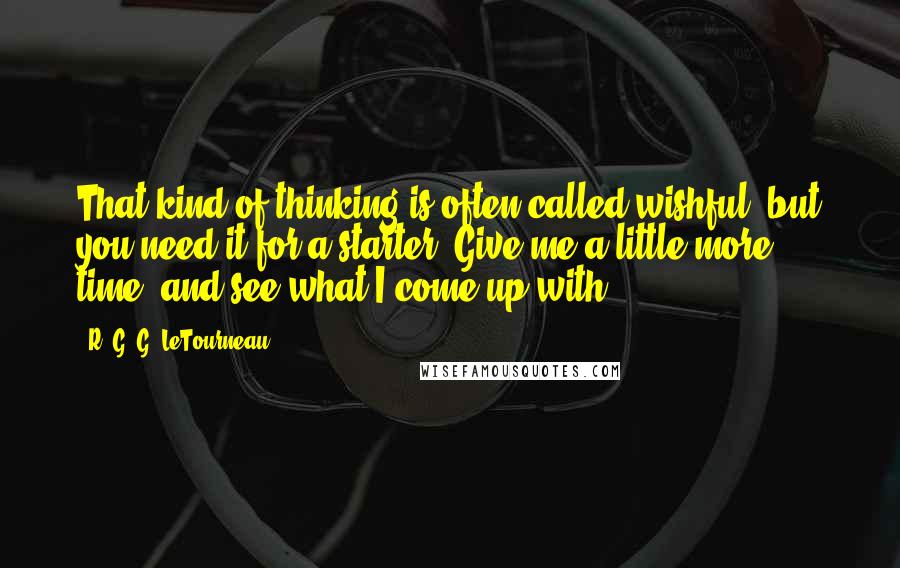 R. G. G. LeTourneau Quotes: That kind of thinking is often called wishful, but you need it for a starter. Give me a little more time, and see what I come up with.