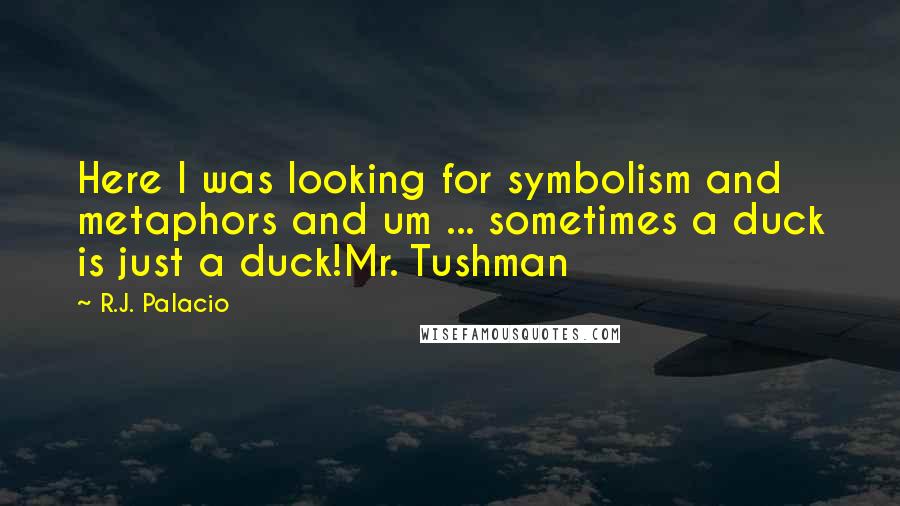 R.J. Palacio Quotes: Here I was looking for symbolism and metaphors and um ... sometimes a duck is just a duck!Mr. Tushman