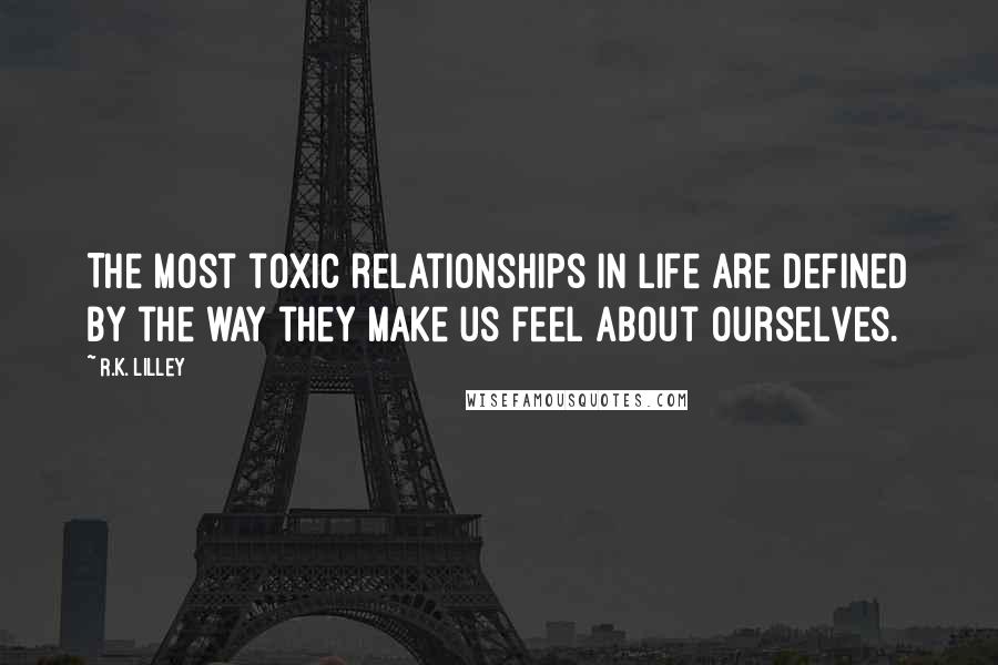 R.K. Lilley Quotes: The most toxic relationships in life are defined by the way they make us feel about ourselves.