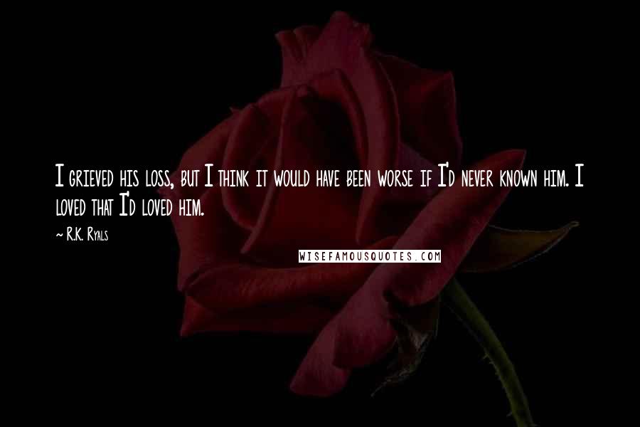 R.K. Ryals Quotes: I grieved his loss, but I think it would have been worse if I'd never known him. I loved that I'd loved him.