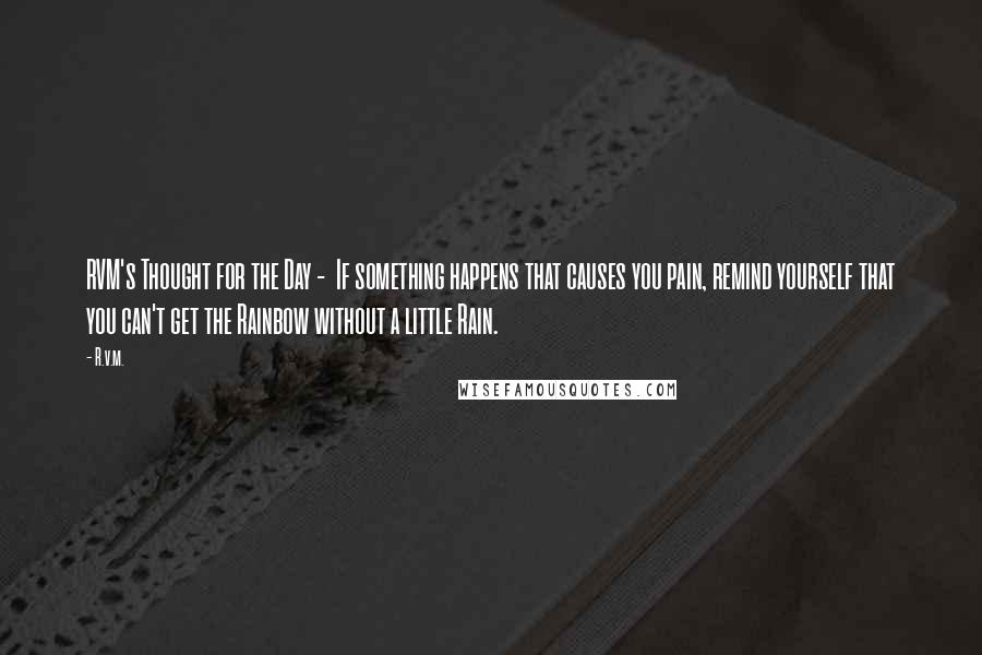 R.v.m. Quotes: RVM's Thought for the Day -  If something happens that causes you pain, remind yourself that you can't get the Rainbow without a little Rain.