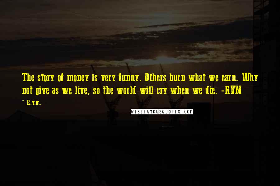 R.v.m. Quotes: The story of money is very funny. Others burn what we earn. Why not give as we live, so the world will cry when we die. -RVM