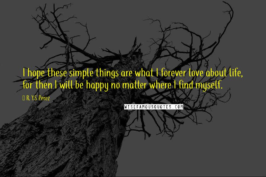 R. YS Perez Quotes: I hope these simple things are what I forever love about life, for then I will be happy no matter where I find myself.