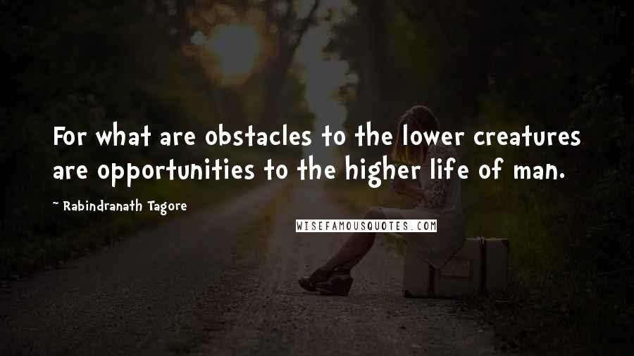 Rabindranath Tagore Quotes: For what are obstacles to the lower creatures are opportunities to the higher life of man.