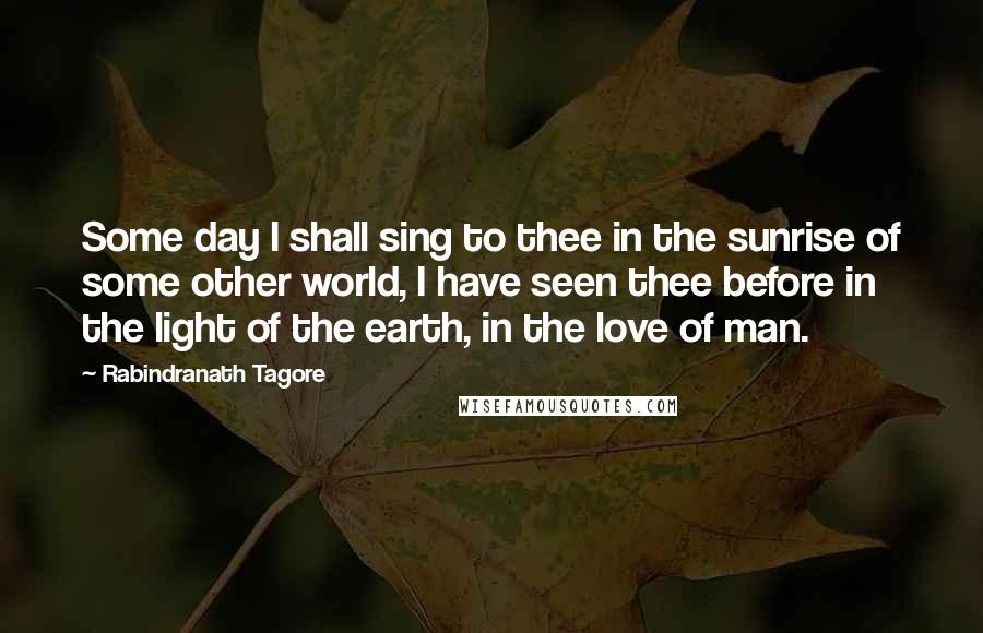 Rabindranath Tagore Quotes: Some day I shall sing to thee in the sunrise of some other world, I have seen thee before in the light of the earth, in the love of man.