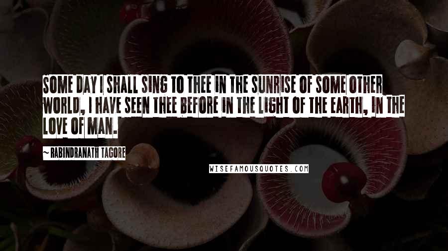 Rabindranath Tagore Quotes: Some day I shall sing to thee in the sunrise of some other world, I have seen thee before in the light of the earth, in the love of man.