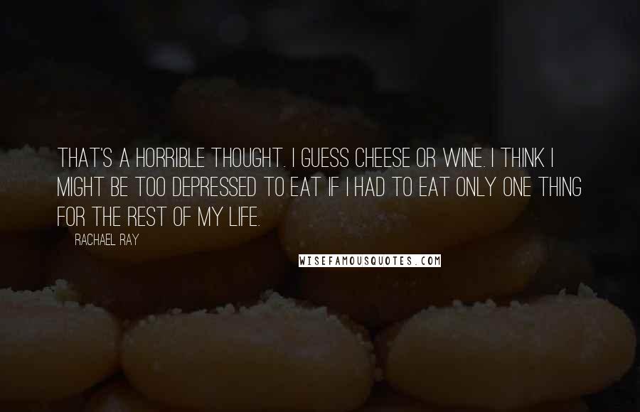 Rachael Ray Quotes: That's a horrible thought. I guess cheese or wine. I think I might be too depressed to eat if I had to eat only one thing for the rest of my life.