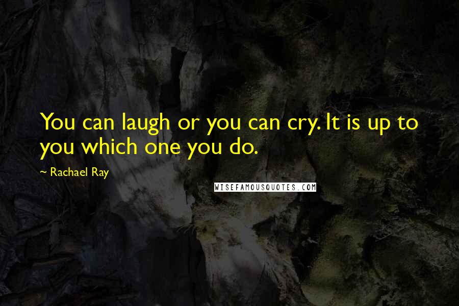 Rachael Ray Quotes: You can laugh or you can cry. It is up to you which one you do.