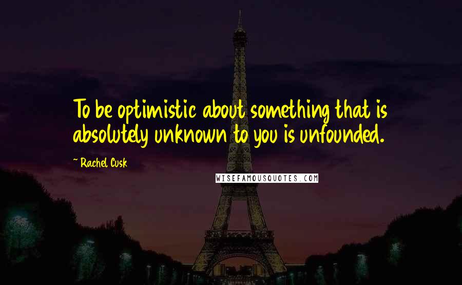 Rachel Cusk Quotes: To be optimistic about something that is absolutely unknown to you is unfounded.