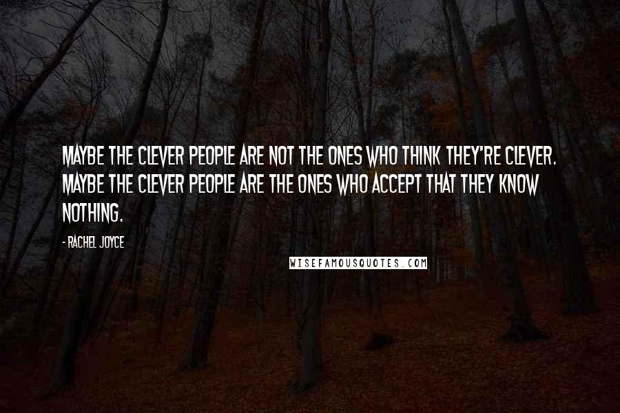 Rachel Joyce Quotes: Maybe the clever people are not the ones who think they're clever. Maybe the clever people are the ones who accept that they know nothing.