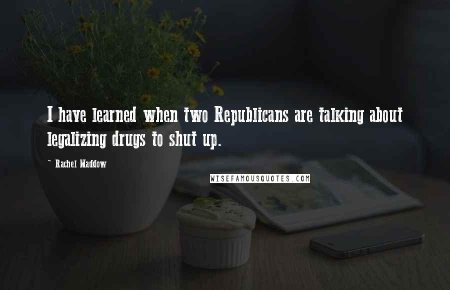 Rachel Maddow Quotes: I have learned when two Republicans are talking about legalizing drugs to shut up.