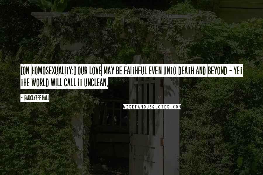 Radclyffe Hall Quotes: [On homosexuality:] Our love may be faithful even unto death and beyond - yet the world will call it unclean.