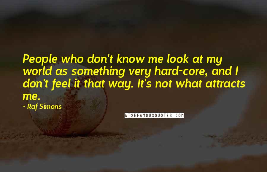 Raf Simons Quotes: People who don't know me look at my world as something very hard-core, and I don't feel it that way. It's not what attracts me.