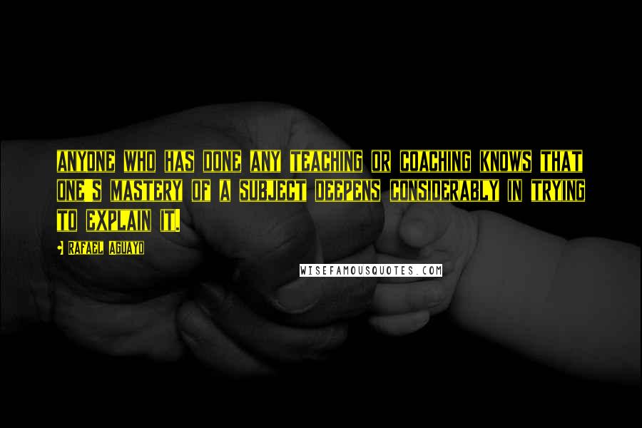 Rafael Aguayo Quotes: anyone who has done any teaching or coaching knows that one's mastery of a subject deepens considerably in trying to explain it.