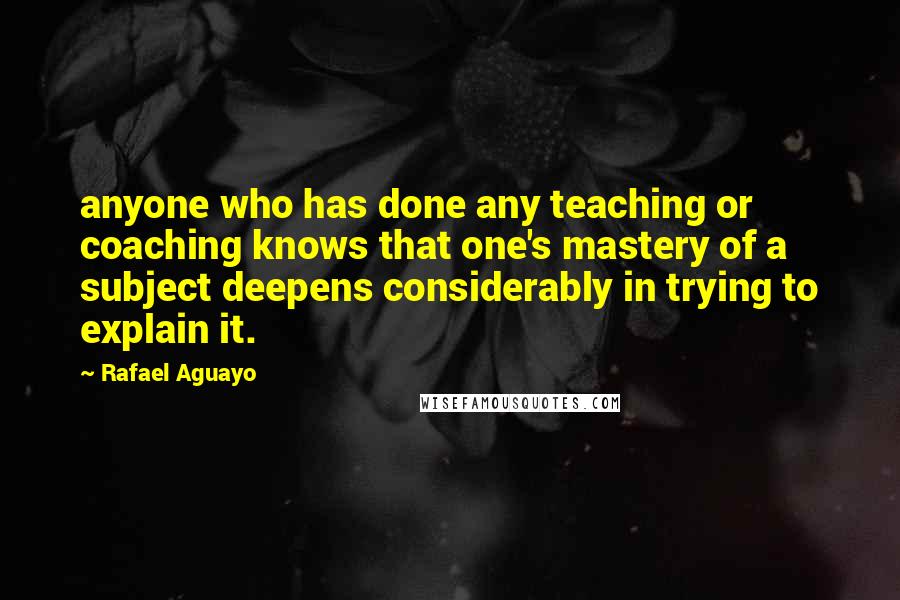 Rafael Aguayo Quotes: anyone who has done any teaching or coaching knows that one's mastery of a subject deepens considerably in trying to explain it.