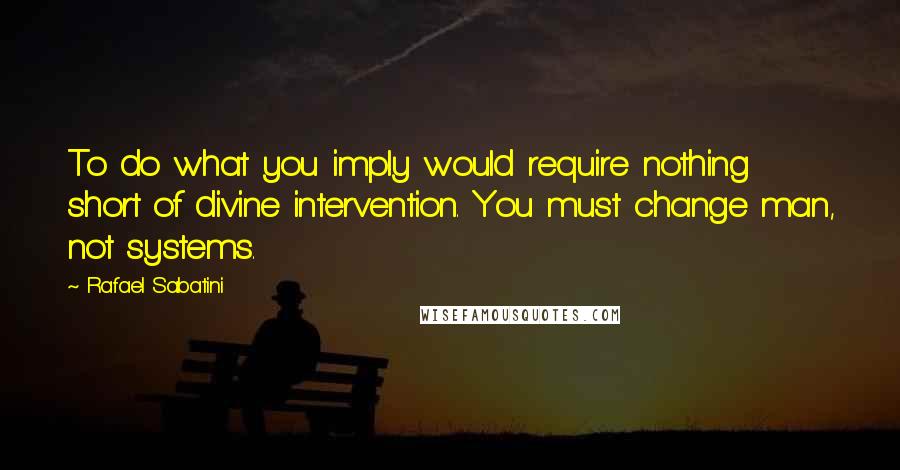 Rafael Sabatini Quotes: To do what you imply would require nothing short of divine intervention. You must change man, not systems.