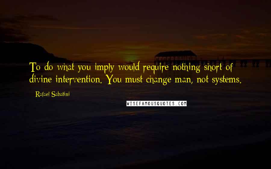 Rafael Sabatini Quotes: To do what you imply would require nothing short of divine intervention. You must change man, not systems.