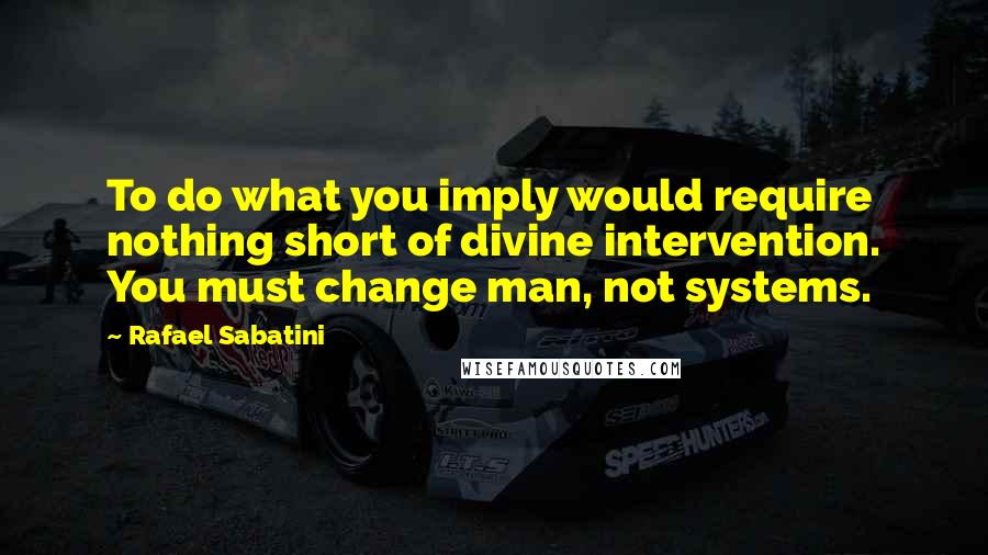 Rafael Sabatini Quotes: To do what you imply would require nothing short of divine intervention. You must change man, not systems.